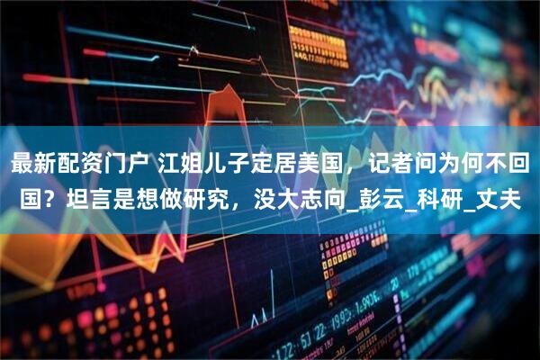 最新配资门户 江姐儿子定居美国，记者问为何不回国？坦言是想做研究，没大志向_彭云_科研_丈夫
