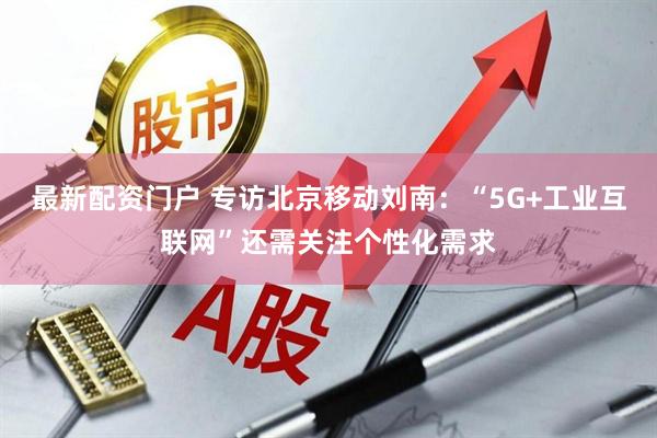 最新配资门户 专访北京移动刘南：“5G+工业互联网”还需关注个性化需求
