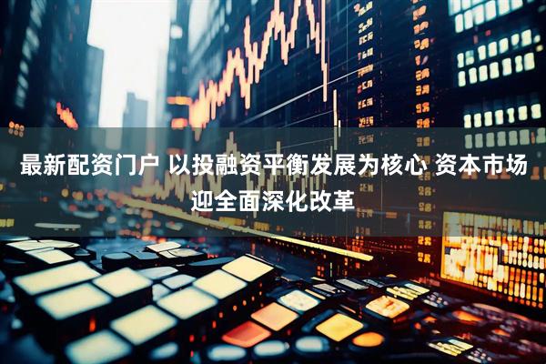 最新配资门户 以投融资平衡发展为核心 资本市场迎全面深化改革