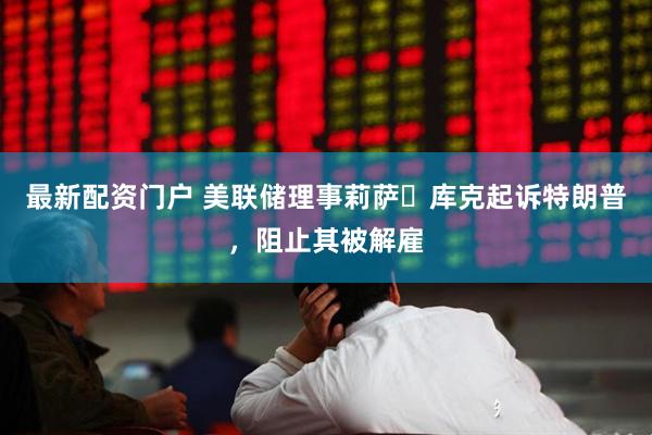 最新配资门户 美联储理事莉萨・库克起诉特朗普，阻止其被解雇