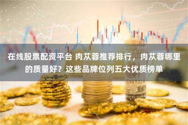 在线股票配资平台 肉苁蓉推荐排行，肉苁蓉哪里的质量好？这些品牌位列五大优质榜单