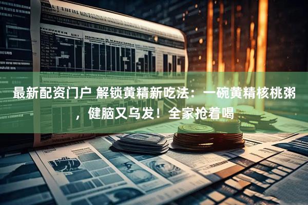 最新配资门户 解锁黄精新吃法：一碗黄精核桃粥，健脑又乌发！全家抢着喝