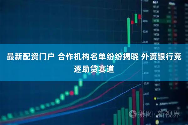最新配资门户 合作机构名单纷纷揭晓 外资银行竞逐助贷赛道