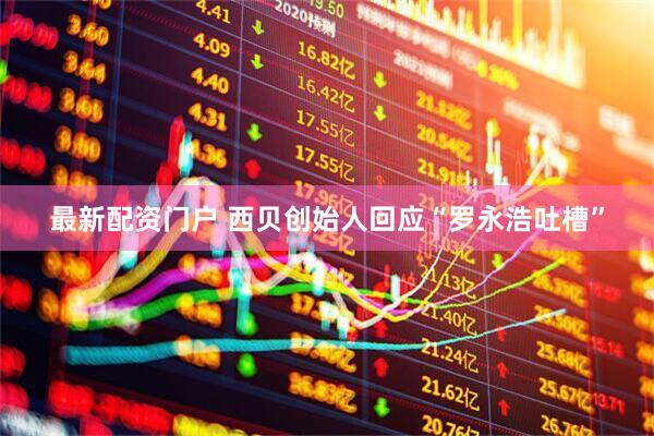 最新配资门户 西贝创始人回应“罗永浩吐槽”