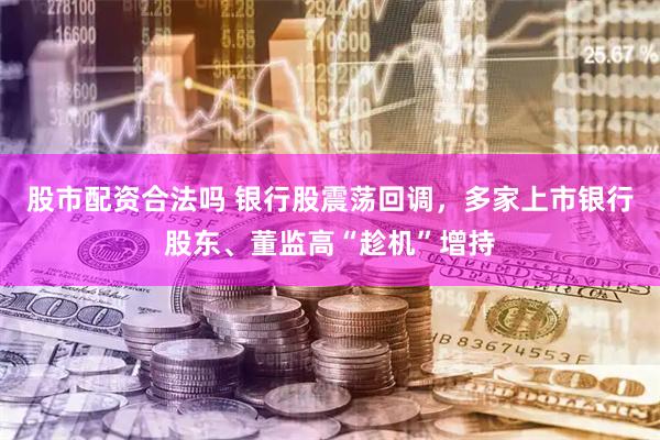 股市配资合法吗 银行股震荡回调，多家上市银行股东、董监高“趁机”增持