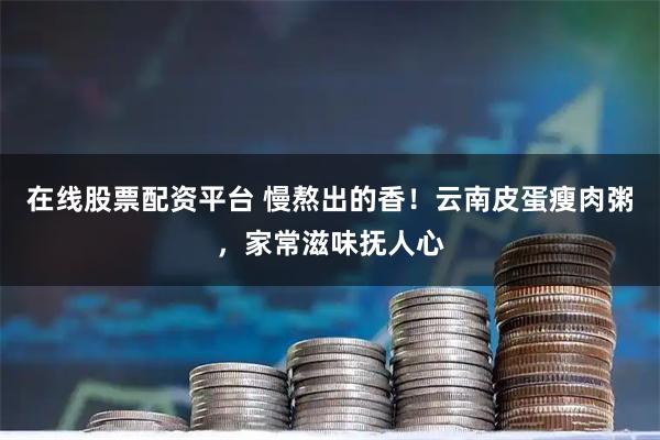 在线股票配资平台 慢熬出的香！云南皮蛋瘦肉粥，家常滋味抚人心