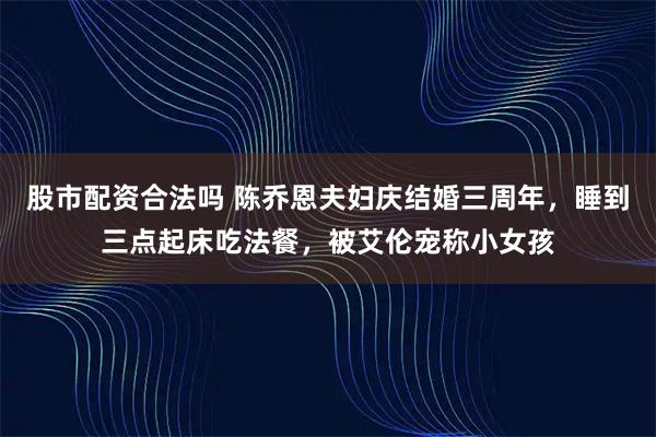 股市配资合法吗 陈乔恩夫妇庆结婚三周年，睡到三点起床吃法餐，被艾伦宠称小女孩