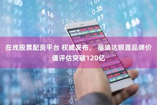 在线股票配资平台 权威发布， 福瑞达颐莲品牌价值评估突破120亿