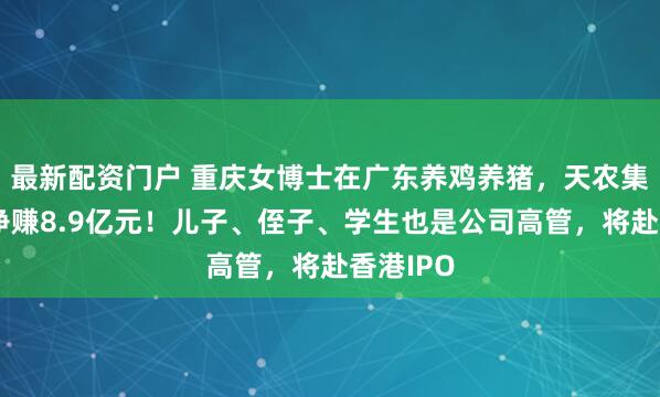 最新配资门户 重庆女博士在广东养鸡养猪，天农集团去年净赚8.9亿元！儿子、侄子、学生也是公司高管，将赴香港IPO