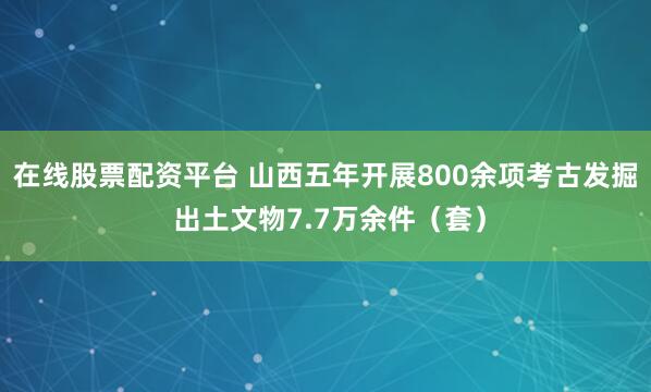 在线股票配资平台 山西五年开展800余项考古发掘 出土文物7.7万余件（套）