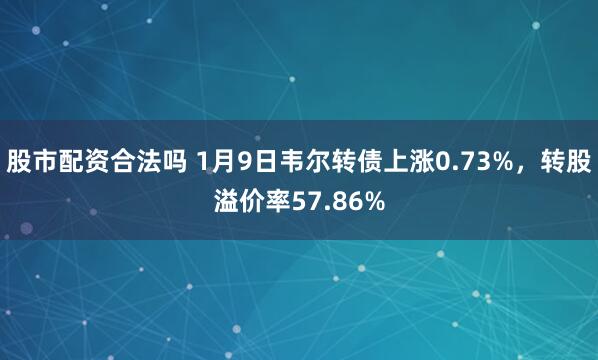 股市配资合法吗 1月9日韦尔转债上涨0.73%，转股溢价率57.86%