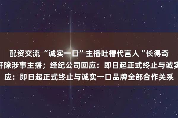 配资交流 “诚实一口”主播吐槽代言人“长得奇丑无比”，品牌致歉：开除涉事主播；经纪公司回应：即日起正式终止与诚实一口品牌全部合作关系