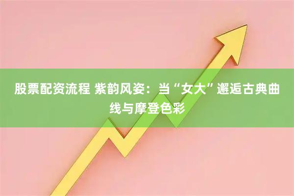 股票配资流程 紫韵风姿：当“女大”邂逅古典曲线与摩登色彩