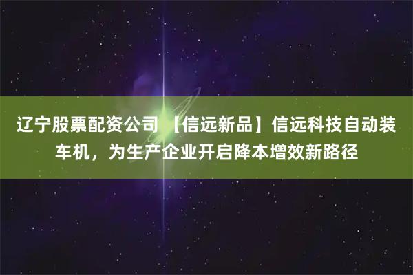 辽宁股票配资公司 【信远新品】信远科技自动装车机，为生产企业开启降本增效新路径