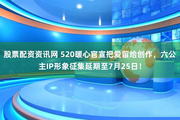 股票配资资讯网 520暖心官宣把爱留给创作，六公主IP形象征集延期至7月25日！