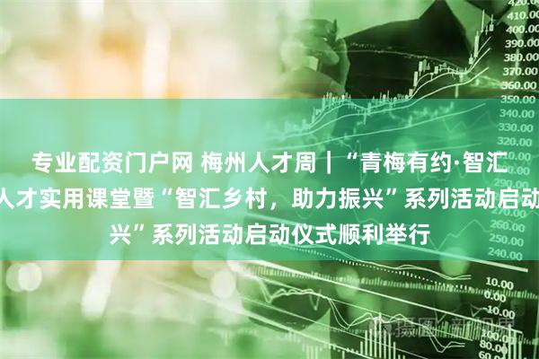 专业配资门户网 梅州人才周｜“青梅有约·智汇梅州”高层次人才实用课堂暨“智汇乡村，助力振兴”系列活动启动仪式顺利举行