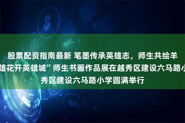 股票配资指南最新 笔墨传承英雄志，师生共绘羊城春——“英雄花开英雄城”师生书画作品展在越秀区建设六马路小学圆满举行