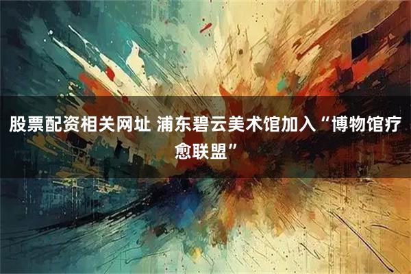 股票配资相关网址 浦东碧云美术馆加入“博物馆疗愈联盟”