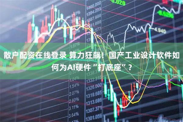 散户配资在线登录 算力狂飙！国产工业设计软件如何为AI硬件“打底座”？