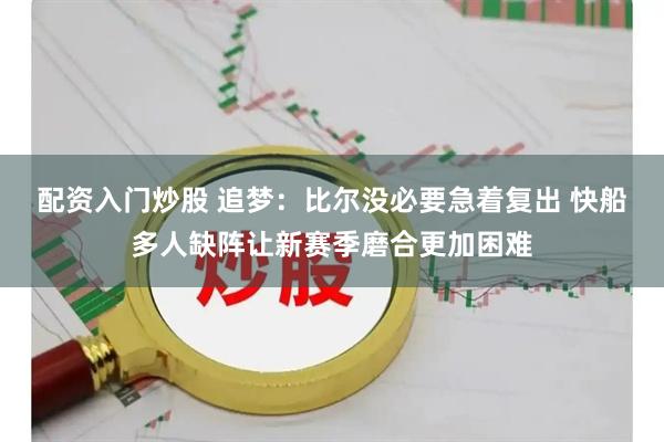 配资入门炒股 追梦：比尔没必要急着复出 快船多人缺阵让新赛季磨合更加困难